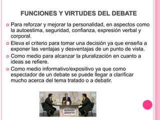 FUNCIONES Y VIRTUDES DEL DEBATE
 Para reforzar y mejorar la personalidad, en aspectos como
  la autoestima, seguridad, confianza, expresión verbal y
  corporal.
 Eleva el criterio para tomar una decisión ya que enseña a
  exponer las ventajas y desventajas de un punto de vista.
 Como medio para alcanzar la pluralización en cuanto a
  ideas se refiere.
 Como medio informativo/expositivo ya que como
  espectador de un debate se puede llegar a clarificar
  mucho acerca del tema tratado o a debatir.
 