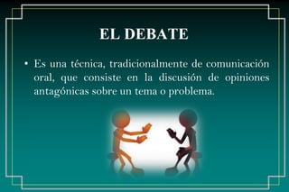 EL DEBATE
• Es una técnica, tradicionalmente de comunicación
oral, que consiste en la discusión de opiniones
antagónicas sobre un tema o problema.