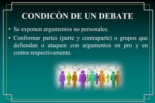 CONDICÒN DE UN DEBATE
• Se exponen argumentos no personales.
• Conformar partes (parte y contraparte) o grupos que
defiendan o ataquen con argumentos en pro y en
contra respectivamente.