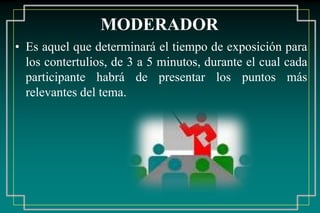 MODERADOR
• Es aquel que determinará el tiempo de exposición para
los contertulios, de 3 a 5 minutos, durante el cual cada
participante habrá de presentar los puntos más
relevantes del tema.