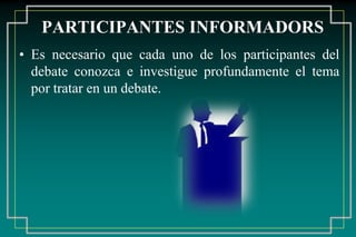 PARTICIPANTES INFORMADORS
• Es necesario que cada uno de los participantes del
debate conozca e investigue profundamente el tema
por tratar en un debate.