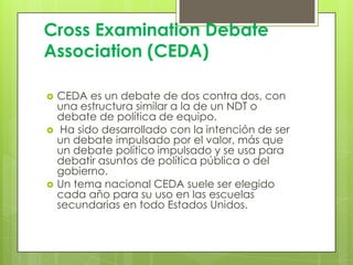 Cross Examination Debate
Association (CEDA)






CEDA es un debate de dos contra dos, con
una estructura similar a la de un NDT o
debate de política de equipo.
Ha sido desarrollado con la intención de ser
un debate impulsado ​por el valor, más que
un debate político impulsado y se usa para
debatir asuntos de política pública o del
gobierno.
Un tema nacional CEDA suele ser elegido
cada año para su uso en las escuelas
secundarias en todo Estados Unidos.

 