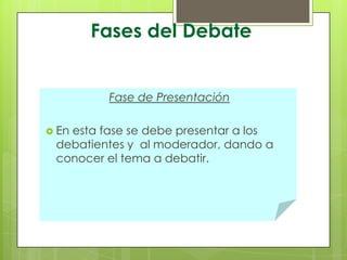 Fases del Debate

Fase de Presentación
 En

esta fase se debe presentar a los
debatientes y al moderador, dando a
conocer el tema a debatir.

 