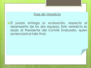 Fase de Veredicto
 El

jurado entrega su evaluación, respecto al
desempeño de los dos equipos. Este veredicto es
dado al Presidente del Comité Evaluador, quien
sentenciará el fallo final.

 