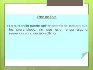 Fase de Foro
 La

audiencia puede opinar acerca del debate que
ha presenciado, sin que esto tenga alguna
injerencia en la decisión última.

 