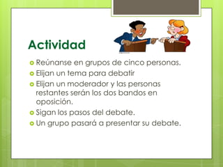 Actividad
 Reúnanse

en grupos de cinco personas.
 Elijan un tema para debatir
 Elijan un moderador y las personas
restantes serán los dos bandos en
oposición.
 Sigan los pasos del debate.
 Un grupo pasará a presentar su debate.

 