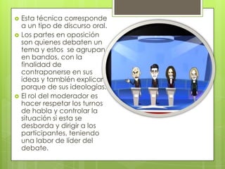 




Esta técnica corresponde
a un tipo de discurso oral.
Los partes en oposición
son quienes debaten un
tema y estos se agrupan
en bandos, con la
finalidad de
contraponerse en sus
ideas y también explicar el
porque de sus ideologías.
El rol del moderador es
hacer respetar los turnos
de habla y controlar la
situación si esta se
desborda y dirigir a los
participantes, teniendo
una labor de líder del
debate.

 