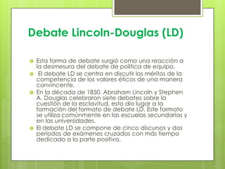 Debate Lincoln-Douglas (LD)







Esta forma de debate surgió como una reacción a
la desmesura del debate de política de equipo.
El debate LD se centra en discutir los méritos de la
competencia de los valores éticos de una manera
convincente.
En la década de 1850, Abraham Lincoln y Stephen
A. Douglas celebraron siete debates sobre la
cuestión de la esclavitud, esto dio lugar a la
formación del formato de debate LD. Este formato
se utiliza comúnmente en las escuelas secundarias y
en las universidades.
El debate LD se compone de cinco discursos y dos
períodos de exámenes cruzados con más tiempo
dedicado a la parte positiva.

 