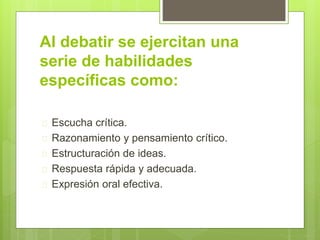Al debatir se ejercitan una 
serie de habilidades 
específicas como: 
 Escucha crítica. 
 Razonamiento y pensamiento crítico. 
 Estructuración de ideas. 
 Respuesta rápida y adecuada. 
 Expresión oral efectiva. 
 