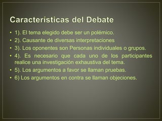 • 1). El tema elegido debe ser un polémico.
• 2). Causante de diversas interpretaciones
• 3). Los oponentes son Personas individuales o grupos.
• 4). Es necesario que cada uno de los participantes
realice una investigación exhaustiva del tema.
• 5). Los argumentos a favor se llaman pruebas.
• 6) Los argumentos en contra se llaman objeciones.
 