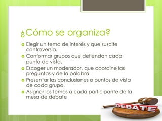 ¿Cómo se organiza?
 Elegir un tema de interés y que suscite
controversia.
 Conformar grupos que defiendan cada
punto de vista.
 Escoger un moderador, que coordine las
preguntas y de la palabra.
 Presentar las conclusiones o puntos de vista
de cada grupo.
 Asignar los temas a cada participante de la
mesa de debate
 