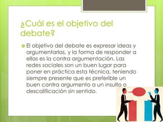 ¿Cuál es el objetivo del
debate?
 El objetivo del debate es expresar ideas y
argumentarlas, y la forma de responder a
ellas es la contra argumentación. Las
redes sociales son un buen lugar para
poner en práctica esta técnica, teniendo
siempre presente que es preferible un
buen contra argumento a un insulto o
descalificación sin sentido.
 
