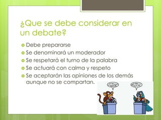 ¿Que se debe considerar en
un debate?
 Debe prepararse
 Se denominará un moderador
 Se respetará el turno de la palabra
 Se actuará con calma y respeto
 Se aceptarán las opiniones de los demás
aunque no se compartan.
 