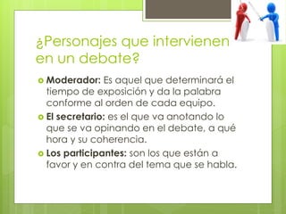 ¿Personajes que intervienen
en un debate?
 Moderador: Es aquel que determinará el
tiempo de exposición y da la palabra
conforme al orden de cada equipo.
 El secretario: es el que va anotando lo
que se va opinando en el debate, a qué
hora y su coherencia.
 Los participantes: son los que están a
favor y en contra del tema que se habla.
 