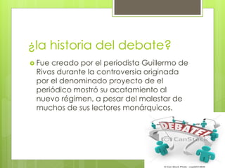 ¿la historia del debate?
 Fue creado por el periodista Guillermo de
Rivas durante la controversia originada
por el denominado proyecto de el
periódico mostró su acatamiento al
nuevo régimen, a pesar del malestar de
muchos de sus lectores monárquicos.
 