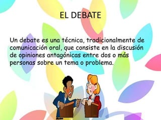 EL DEBATE
Un debate es una técnica, tradicionalmente de
comunicación oral, que consiste en la discusión
de opiniones antagónicas entre dos o más
personas sobre un tema o problema.
 