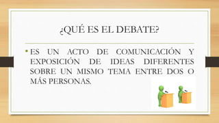 ¿QUÉ ES EL DEBATE?
• ES UN ACTO DE COMUNICACIÓN Y
EXPOSICIÓN DE IDEAS DIFERENTES
SOBRE UN MISMO TEMA ENTRE DOS O
MÁS PERSONAS.
 