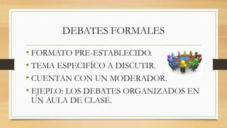 DEBATES FORMALES
• FORMATO PRE-ESTABLECIDO.
• TEMA ESPECIFÍCO A DISCUTIR.
• CUENTAN CON UN MODERADOR.
• EJEPLO: LOS DEBATES ORGANIZADOS EN
UN AULA DE CLASE.
 