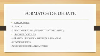 FORMATOS DE DEBATE
• KARL POPPER:
-CLÁSICO.
-2 PUNTOS DE VISTA (AFIRMATIVO Y NEGATIVO).
• LINCOLN-DOUGLAS:
-ABRAHAM LINCOLN Y STEPHEN A. DOUGLAS.
-CONTROVERSIAS.
-NO REQUIERE DE ARGUMENTOS.
 