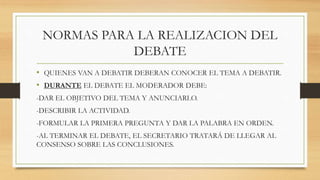 NORMAS PARA LA REALIZACION DEL
DEBATE
• QUIENES VAN A DEBATIR DEBERAN CONOCER EL TEMA A DEBATIR.
• DURANTE EL DEBATE EL MODERADOR DEBE:
-DAR EL OBJETIVO DEL TEMA Y ANUNCIARLO.
-DESCRIBIR LA ACTIVIDAD.
-FORMULAR LA PRIMERA PREGUNTA Y DAR LA PALABRA EN ORDEN.
-AL TERMINAR EL DEBATE, EL SECRETARIO TRATARÁ DE LLEGAR AL
CONSENSO SOBRE LAS CONCLUSIONES.
 