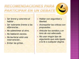  Ser breve y concreto al
hablar .
 Ser tolerante frente a las
diferencias .
 No subestimar al otro.
 No hablaren exceso.
 No burlarse ante una
intervención .
 Evitar los gritos .
 Hablar con seguridad y
libertad.
 Acompañar las criticas con
propuestas .
 Articular los sonidos y un
tono de voz adecuado.
 No usar ningún tipo de
argumento que este ligado
a la fe o cualquier dogma.
 