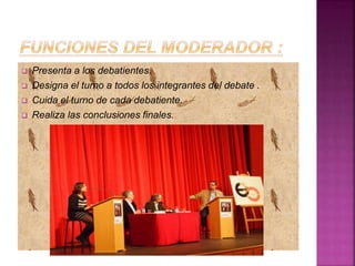  Presenta a los debatientes.
 Designa el turno a todos los integrantes del debate .
 Cuida el turno de cada debatiente.
 Realiza las conclusiones finales.
 