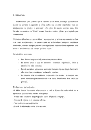 2. DEFINICIÓN
Paz González (2012) afirma que un “Debate” es una forma de diálogo que se realiza
a partir de un tema o argumento y sobre hechos que son muy importantes para los
interlocutores; su objetivo es convencer a los otros de nuestras propias ideas. Una
discusión se convierte en “debate” cuando ésta tiene carácter público y es regulada por
un moderador.
El objetivo del debate es expresar ideas y argumentarlas, y la forma de responder a ellas
es la contra argumentación. Las redes sociales son un buen lugar para poner en práctica
esta técnica, teniendo siempre presente que es preferible un buen contra argumento a un
insulto o descalificación sin sentido. (Merino, 2015)
Características principales
- Este foro da la oportunidad para que expresen sus ideas.
- El debate ayuda a que los miembros compartan experiencias, ideas e
información entre sí mismos.
- Permite participar activamente y aprender bastante si es que desde el principio
ellos contribuyen sus ideas a la discusión o debate.
- La discusión tiene que enfocarse en una dirección definida. Si el debate abre
ramas se tratarán por separado con el fin de no desenfocarse de la discusión
principal.
2.1. Funciones del moderador:
-Al inicio, ilustrar brevemente el tema sobre el cual se debatirá haciendo énfasis en la
importancia que éste tiene para los participantes.
-Atender a las solicitudes de participación de los integrantes del grupo.
-Conceder la palabra en el orden de solicitud.
-Fijar los tiempos de participación.
-Resumir la información dada, si es necesario.
 