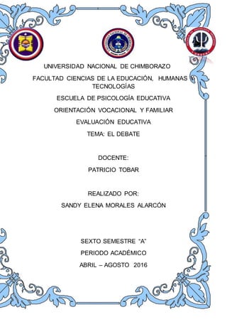 UNIVERSIDAD NACIONAL DE CHIMBORAZO
FACULTAD CIENCIAS DE LA EDUCACIÓN, HUMANAS Y
TECNOLOGÍAS
ESCUELA DE PSICOLOGÍA EDUCATIVA
ORIENTACIÓN VOCACIONAL Y FAMILIAR
EVALUACIÓN EDUCATIVA
TEMA: EL DEBATE
DOCENTE:
PATRICIO TOBAR
REALIZADO POR:
SANDY ELENA MORALES ALARCÓN
SEXTO SEMESTRE “A”
PERIODO ACADÉMICO
ABRIL – AGOSTO 2016
 