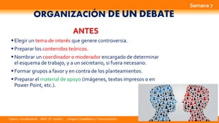 Opino y fundamento NM3 (3º medio) Lengua Castellana y Comunicación
ORGANIZACIÓN DE UN DEBATE
ANTES
Elegir un tema de interés que genere controversia.
Preparar los contenidos teóricos.
Nombrar un coordinador o moderador encargado de determinar
el esquema de trabajo, y a un secretario, si fuera necesario.
Formar grupos a favor y en contra de los planteamientos.
Preparar el material de apoyo (imágenes, textos impresos o en
Power Point, etc.).
Semana 7
 