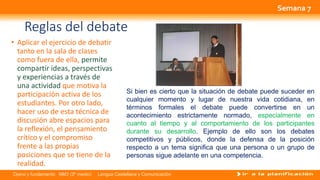 Opino y fundamento NM3 (3º medio) Lengua Castellana y Comunicación
Reglas del debate
• Aplicar el ejercicio de debatir
tanto en la sala de clases
como fuera de ella, permite
compartir ideas, perspectivas
y experiencias a través de
una actividad que motiva la
participación activa de los
estudiantes. Por otro lado,
hacer uso de esta técnica de
discusión abre espacios para
la reflexión, el pensamiento
crítico y el compromiso
frente a las propias
posiciones que se tiene de la
realidad.
Si bien es cierto que la situación de debate puede suceder en
cualquier momento y lugar de nuestra vida cotidiana, en
términos formales el debate puede convertirse en un
acontecimiento estrictamente normado, especialmente en
cuanto al tiempo y al comportamiento de los participantes
durante su desarrollo. Ejemplo de ello son los debates
competitivos y públicos, donde la defensa de la posición
respecto a un tema significa que una persona o un grupo de
personas sigue adelante en una competencia.
Semana 7
 