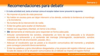 Opino y fundamento NM3 (3º medio) Lengua Castellana y Comunicación
Recomendaciones para debatir
• En toda actividad oral, tanto el emisor como el receptor deben tener presente lo siguiente:
• No imponer el punto de vista personal.
• No hablar en exceso para así dejar intervenir a los demás, evitando la tendencia al monólogo
y la monotonía.
• No burlarse de la intervención de nadie.
• Evitar los gritos para acallar al interlocutor.
• Hablar con seguridad y libertad, sin temor a la crítica.
• Oír atentamente al interlocutor para responder en forma adecuada.
• Articular correctamente los sonidos, empleando un tono de voz adecuado a la situación
concreta de entonación y al contenido del mensaje (interrogación, exclamación, sonidos
indicativos de fin de enunciación, pausas, etc.).
• Adecuar el vocabulario que se posee a la situación comunicativa del momento y ampliarlo
para conseguir precisión léxico-semántica.
• Evitar las palabras y giros idiomáticos desgastados y los propios del registro informal, pues en
la sala de clases o en la situación comunicativa de un debate se impone el registro formal.
Semana 7
 