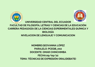 UNIVERSIDAD CENTRAL DEL ECUADOR
FACULTAD DE FILOSOFÍA, LETRAS Y CIENCIAS DE LA EDUCACIÓN
CARRERA PEDAGOGÍA DE LA CIENCIAS EXPERIMENTALES QUÍMICA Y
BIOLOGÍA
NIVELACION DE LENGUAJE Y COMUNICACION
NOMBRE:GEOVANNA LÓPEZ
PARALELO: PCEQB_002
DOCENTE: OMAR CHINCHIMBA
FECHA:09/09/22
TEMA: TÉCNICAS DE EXPRESIÓN ORAL(DEBATE)
 
