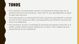 TONOS
• Tono expositivo: Los participantes exponen sus posiciones de manera clara, por lo
general se da al inicio de la dinámica, y tiene como fin que cada debatiente se ubique
en algún polo discursivo
• Tono argumentativo: Los participantes formulan argumentos para defender sus puntos
de vista, al mismo tiempo que idean contraargumentos para desmentir las posiciones
de los otros debatientes.
• Tono persuasivo: recurren a la estrategia de persuasión para generar emociones en el
publico, pueden intentar producir simpatía por sus ideas, o bien, antipatía hacia los
argumentos de los otros debatientes.
 
