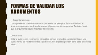 FORMAS DE VALIDAR LOS
ARGUMENTOS
• Presentar ejemplos
Los argumentos pueden sustentarse por medio de ejemplos. Estos dan validez al
argumento porque muestran claramente el punto que se comprueba. También hacen
que el argumento resulte más fácil de entender.
Ofrecer citas
Citar a autores con renombre y conocidos por sus profundos conocimientos es una
buena forma de validar nuestros argumentos. Los expertos pueden darle peso a nuestras
ideas.
 