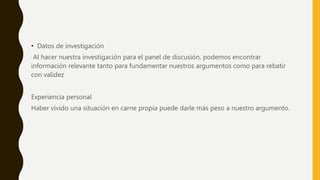 • Datos de investigación
Al hacer nuestra investigación para el panel de discusión, podemos encontrar
información relevante tanto para fundamentar nuestros argumentos como para rebatir
con validez
Experiencia personal
Haber vivido una situación en carne propia puede darle más peso a nuestro argumento.
 