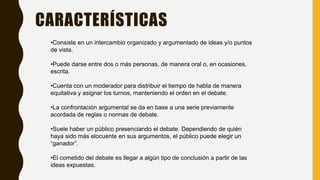 CARACTERÍSTICAS
•Consiste en un intercambio organizado y argumentado de ideas y/o puntos
de vista.
•Puede darse entre dos o más personas, de manera oral o, en ocasiones,
escrita.
•Cuenta con un moderador para distribuir el tiempo de habla de manera
equitativa y asignar los turnos, manteniendo el orden en el debate.
•La confrontación argumental se da en base a una serie previamente
acordada de reglas o normas de debate.
•Suele haber un público presenciando el debate. Dependiendo de quién
haya sido más elocuente en sus argumentos, el público puede elegir un
“ganador”.
•El cometido del debate es llegar a algún tipo de conclusión a partir de las
ideas expuestas.
 
