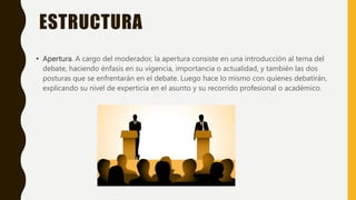 ESTRUCTURA
• Apertura. A cargo del moderador, la apertura consiste en una introducción al tema del
debate, haciendo énfasis en su vigencia, importancia o actualidad, y también las dos
posturas que se enfrentarán en el debate. Luego hace lo mismo con quienes debatirán,
explicando su nivel de experticia en el asunto y su recorrido profesional o académico.
 