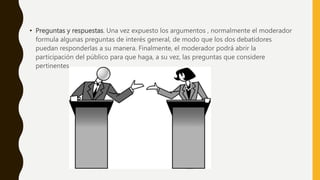 • Preguntas y respuestas. Una vez expuesto los argumentos , normalmente el moderador
formula algunas preguntas de interés general, de modo que los dos debatidores
puedan responderlas a su manera. Finalmente, el moderador podrá abrir la
participación del público para que haga, a su vez, las preguntas que considere
pertinentes.
 