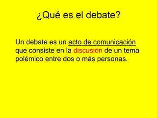 ¿Qué es el debate?
Un debate es un acto de comunicación
que consiste en la discusión de un tema
polémico entre dos o más personas.