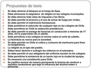 Propuestas de tesis
1.    Se debe eliminar el bloqueo en la franja de Gaza.
2.    Debe eliminarse la asignatura de religión en los colegios municipales.
3.    Se debe eliminar toda clase de impuesto a los libros.
4.    Se debe permitir la tenencia y el uso de armas de fuego por civiles.
5.    Se debe permitir el matrimonio homosexual.
6.    Debe prohibirse la selección de cualquier tipo en los colegios de Chile.
7.    Debe permitirse en Chile la reelección presidencial.
8.    Se debe permitir la entrega de licencias en conducción a menores de 17
      años, sin la supervisión de un adulto.
9.    Debe permitirse a los colegios el normar sobre el corte de cabello.
10.   La farándula es nociva para la sociedad.
11.   Se debe permitir en Chile el cultivo y consumo de marihuana para fines
      no terapéuticos.
12.   La religión es el opio del pueblo.
13.   Deben tener derecho a sufragio los chilenos en el extranjero.
14.   Se debe permitir el uso obligatorio del uniforme escolar en los colegios.
15.   Debe permitirse la existencia de un barrio rojo en la ciudad de Iquique.
16.   Es necesaria una constitución para Chile.
17.   Se justifica revocar de manera permanente la licencia de conducir a
      aquellos conductores que bajo la influencia del alcohol maten a
      personas.
 