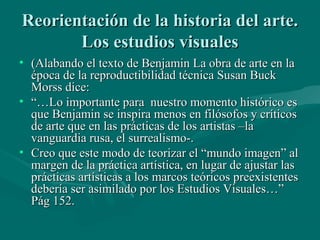 Reorientación de la historia del arte.
       Los estudios visuales
• (Alabando el texto de Benjamin La obra de arte en la
  época de la reproductibilidad técnica Susan Buck
  Morss dice:
• “…Lo importante para nuestro momento histórico es
  que Benjamin se inspira menos en filósofos y críticos
  de arte que en las prácticas de los artistas –la
  vanguardia rusa, el surrealismo-.
• Creo que este modo de teorizar el “mundo imagen” al
  margen de la práctica artística, en lugar de ajustar las
  prácticas artísticas a los marcos teóricos preexistentes
  debería ser asimilado por los Estudios Visuales…”
  Pág 152.
 