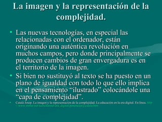 La imagen y la representación de la
              complejidad.
• Las nuevas tecnologías, en especial las
  relacionadas con el ordenador, están
  originando una auténtica revolución en
  muchos campos, pero donde principalmente se
  producen cambios de gran envergadura es en
  el territorio de la imagen.
• Si bien no sustituyó al texto se ha puesto en un
  plano de igualdad con todo lo que ello implica
  en el pensamiento “ilustrado” colocándole una
  “capa de complejidad”.
•   Catalá Josep. La imagen y la representación de la complejidad. La educación en la era digital. En línea. http
    ://www.mmur.net/teenchannel/era_digital/ponencies/j-catala.htm
 
