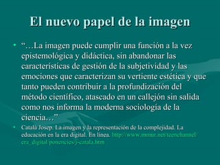 El nuevo papel de la imagen
• “…La imagen puede cumplir una función a la vez
  epistemológica y didáctica, sin abandonar las
  características de gestión de la subjetividad y las
  emociones que caracterizan su vertiente estética y que
  tanto pueden contribuir a la profundización del
  método científico, atascado en un callejón sin salida
  como nos informa la moderna sociología de la
  ciencia…”
• Catalá Josep. La imagen y la representación de la complejidad. La
  educación en la era digital. En línea. http://www.mmur.net/teenchannel/
  era_digital/ponencies/j-catala.htm
 