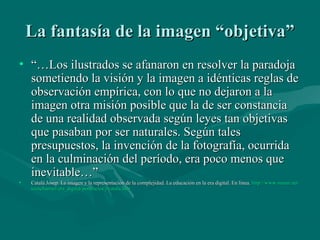 La fantasía de la imagen “objetiva”
• “…Los ilustrados se afanaron en resolver la paradoja
  sometiendo la visión y la imagen a idénticas reglas de
  observación empírica, con lo que no dejaron a la
  imagen otra misión posible que la de ser constancia
  de una realidad observada según leyes tan objetivas
  que pasaban por ser naturales. Según tales
  presupuestos, la invención de la fotografía, ocurrida
  en la culminación del período, era poco menos que
  inevitable…”
•   Catalá Josep. La imagen y la representación de la complejidad. La educación en la era digital. En línea. http://www.mmur.net/
                                                                                                             http://www.mmur.net/
    teenchannel/era_digital/ponencies/j-catala.htm
    teenchannel/ era_digital/ ponencies/j-catala.htm
 
