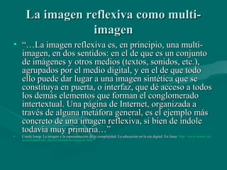 La imagen reflexiva como multi-
                 imagen
• “…La imagen reflexiva es, en principio, una multi-
  imagen, en dos sentidos: en el de que es un conjunto
  de imágenes y otros medios (textos, sonidos, etc.),
  agrupados por el medio digital, y en el de que todo
  ello puede dar lugar a una imagen sintética que se
  constituya en puerta, o interfaz, que dé acceso a todos
  los demás elementos que forman el conglomerado
  intertextual. Una página de Internet, organizada a
  través de alguna metáfora general, es el ejemplo más
  concreto de una imagen reflexiva, si bien de índole
  todavía muy primaria…”
•   Catalá Josep. La imagen y la representación de la complejidad. La educación en la era digital. En línea. http://www.mmur.net/
                                                                                                             http://www.mmur.net/
    teenchannel/era_digital/ponencies/j-catala.htm
    teenchannel/ era_digital/ ponencies/j-catala.htm
 