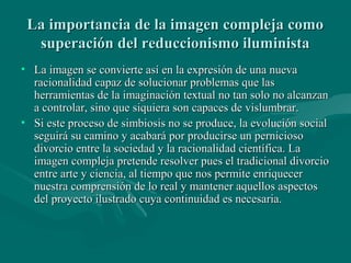 La importancia de la imagen compleja como
  superación del reduccionismo iluminista
• La imagen se convierte así en la expresión de una nueva
  racionalidad capaz de solucionar problemas que las
  herramientas de la imaginación textual no tan solo no alcanzan
  a controlar, sino que siquiera son capaces de vislumbrar.
• Si este proceso de simbiosis no se produce, la evolución social
  seguirá su camino y acabará por producirse un pernicioso
  divorcio entre la sociedad y la racionalidad científica. La
  imagen compleja pretende resolver pues el tradicional divorcio
  entre arte y ciencia, al tiempo que nos permite enriquecer
  nuestra comprensión de lo real y mantener aquellos aspectos
  del proyecto ilustrado cuya continuidad es necesaria.
 
