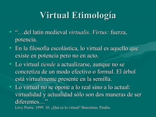 Virtual Etimología
• “…del latín medieval virtualis. Virtus: fuerza,
  potencia.
• En la filosofía escolástica, lo virtual es aquello que
  existe en potencia pero no en acto.
• Lo virtual tiende a actualizarse, aunque no se
  concretiza de un modo efectivo o formal. El árbol
  está virtualmente presente en la semilla.
• Lo virtual no se opone a lo real sino a lo actual:
  virtualidad y actualidad sólo son dos maneras de ser
  diferentes…”
  Lévy Pierre. 1999. 10. ¿Qué es lo virtual? Barcelona. Paidós.
 