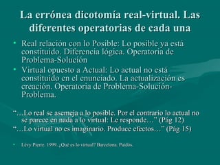 La errónea dicotomía real-virtual. Las
     diferentes operatorias de cada una
• Real relación con lo Posible: Lo posible ya está
  constituido. Diferencia lógica. Operatoria de
  Problema-Solución
• Virtual opuesto a Actual: Lo actual no está
  constituido en el enunciado. La actualización es
  creación. Operatoria de Problema-Solución-
  Problema.

“…Lo real se asemeja a lo posible. Por el contrario lo actual no
  se parece en nada a lo virtual: Le responde…” (Pág 12)
“…Lo virtual no es imaginario. Produce efectos…” (Pág 15)

•   Lévy Pierre. 1999. ¿Qué es lo virtual? Barcelona. Paidós.
 