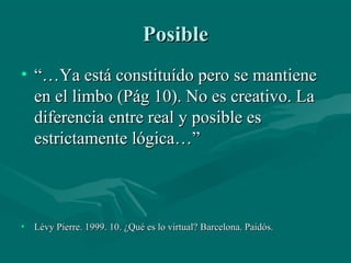 Posible
• “…Ya está constituído pero se mantiene
  en el limbo (Pág 10). No es creativo. La
  diferencia entre real y posible es
  estrictamente lógica…”



• Lévy Pierre. 1999. 10. ¿Qué es lo virtual? Barcelona. Paidós.
 