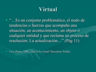 Virtual
• “…Es un conjunto problemático, el nudo de
  tendencias o fuerzas que acompaña una
  situación, un acontecimiento, un objeto o
  cualquier entidad y que reclama un proceso de
  resolución: La actualización…” (Pág 11)

• Lévy Pierre. 1999. ¿Qué es lo virtual? Barcelona. Paidós.
 
